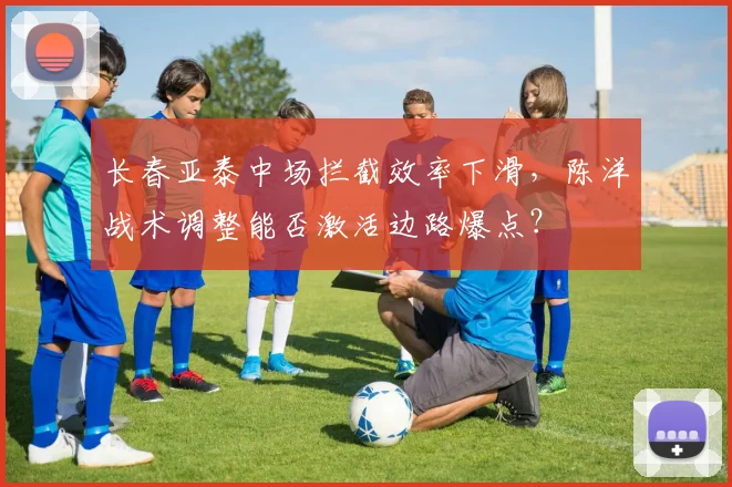 长春亚泰中场拦截效率下滑,陈洋战术调整能否激活边路爆点?