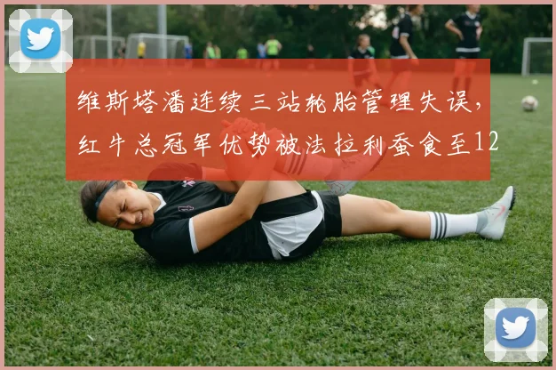 维斯塔潘连续三站轮胎管理失误,红牛总冠军优势被法拉利蚕食至12分