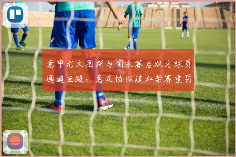意甲尤文图斯与国米赛后双方球员通道互殴，意足协拟追加禁赛重罚