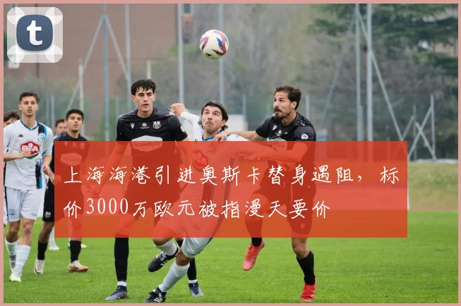 上海海港引进奥斯卡替身遇阻,标价3000万欧元被指漫天要价