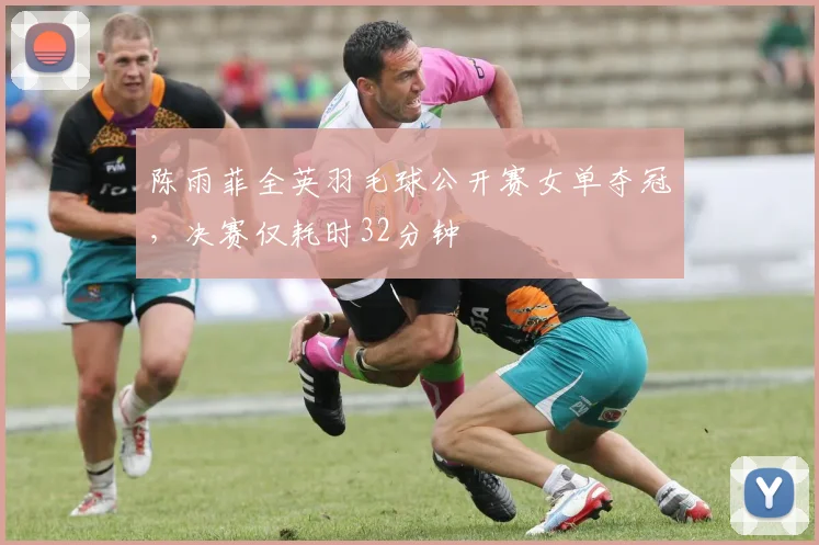 陈雨菲全英羽毛球公开赛女单夺冠，决赛仅耗时32分钟