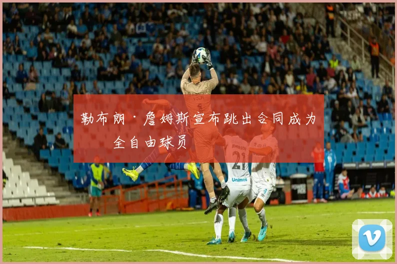 勒布朗·詹姆斯宣布跳出合同成为完全自由球员